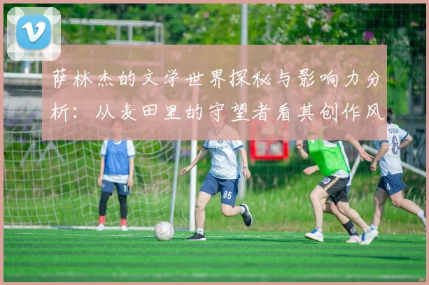 萨林杰的文学世界探秘与影响力分析：从麦田里的守望者看其创作风格与主题