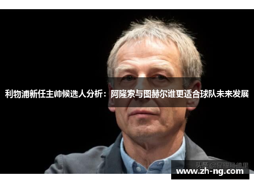 利物浦新任主帅候选人分析：阿隆索与图赫尔谁更适合球队未来发展