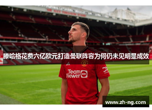 滕哈格花费六亿欧元打造曼联阵容为何仍未见明显成效