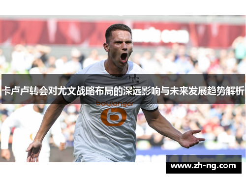 卡卢卢转会对尤文战略布局的深远影响与未来发展趋势解析