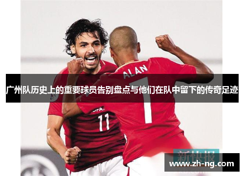 广州队历史上的重要球员告别盘点与他们在队中留下的传奇足迹