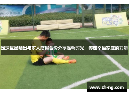 足球巨星晒出与家人度假合影分享温馨时光，传递幸福家庭的力量