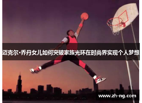 迈克尔·乔丹女儿如何突破家族光环在时尚界实现个人梦想