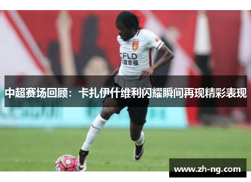 中超赛场回顾：卡扎伊什维利闪耀瞬间再现精彩表现