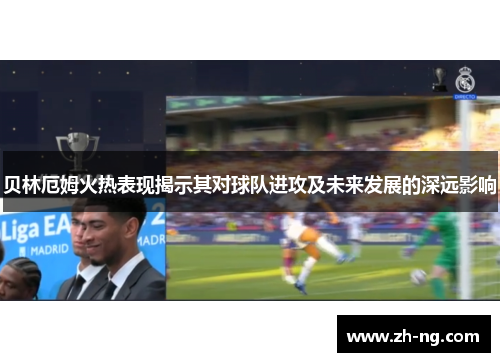 贝林厄姆火热表现揭示其对球队进攻及未来发展的深远影响