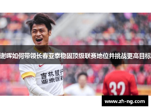谢晖如何带领长春亚泰稳固顶级联赛地位并挑战更高目标