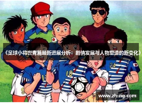 《足球小将世青篇最新进展分析：剧情发展与人物塑造的新变化》