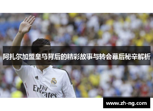 阿扎尔加盟皇马背后的精彩故事与转会幕后秘辛解析